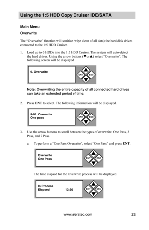 Page 29www.aleratec.com23
Using the 1:5 HDD Copy Cruiser IDE/SATA 
Main Menu
Overwrite
The “Overwrite” function will sanitize (wipe clean of all data) the hard disk drives 
connected to the 1:5 HDD Cruiser. 
1. Load up to 6 HDDs into the 1:5 HDD Cruiser. The system will auto-detect 
the hard drives. Using the arrow buttons (or) select “Overwrite”. The 
following screen will be displayed. 
Note: Overwriting the entire capacity of all connected hard drives 
can take an extended period of time.
2. Press ENT to...