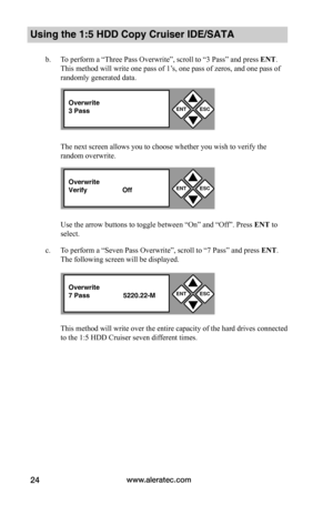 Page 30www.aleratec.com24
Using the 1:5 HDD Copy Cruiser IDE/SATA 
b. To perform a “Three Pass Overwrite”, scroll to “3 Pass” and press ENT. 
This method will write one pass of 1’s, one pass of zeros, and one pass of  
randomly generated data. 
The next screen allows you to choose whether you wish to verify the 
random overwrite. 
Use the arrow buttons to toggle between “On” and “Off”. Press ENT to 
select.
c. To perform a “Seven Pass Overwrite”, scroll to “7 Pass” and press ENT. 
The following screen will be...