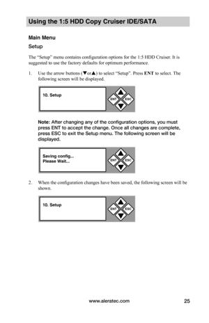 Page 31www.aleratec.com25
Using the 1:5 HDD Copy Cruiser IDE/SATA 
Main Menu
Setup
The “Setup” menu contains configuration options for the 1:5 HDD Cruiser. It is 
suggested to use the factory defaults for optimum performance. 
1. Use the arrow buttons (or) to select “Setup”. Press ENT to select. The 
following screen will be displayed. 
Note: After changing any of the configuration options, you must 
press ENT to accept the change. Once all changes are complete, 
press ESC to exit the Setup menu. The...