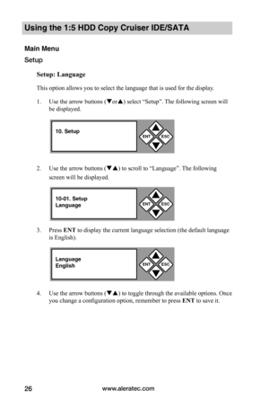 Page 32www.aleratec.com26
Using the 1:5 HDD Copy Cruiser IDE/SATA 
Main Menu
Setup
Setup:	Language
This option allows you to select the language that is used for the display. 
1. Use the arrow buttons (or) select “Setup”. The following screen will 
be displayed. 
2. Use the arrow buttons () to scroll to “Language”. The following 
screen will be displayed. 
3. Press ENT to display the current language selection (the default language 
is English). 
4. Use the arrow buttons () to toggle through the available...