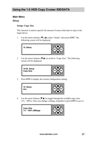 Page 33www.aleratec.com27
Using the 1:5 HDD Copy Cruiser IDE/SATA 
Main Menu
Setup
Setup:	Copy	Size
This function is used to specify the amount of source disk data to copy to the 
target drives. 
1. Use the arrow buttons (or) select “Setup”, then press ENT. The 
following screen will be displayed. 
2. Use the arrow buttons () to scroll to “Copy Size”. The following 
screen will be displayed. 
3. Press ENT to display the current configuration setting. 
4. Use the arrow buttons () to toggle through the...