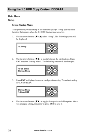 Page 34www.aleratec.com28
Using the 1:5 HDD Copy Cruiser IDE/SATA 
Main Menu
Setup
Setup:	Startup	Menu
This option lets you select any of the functions (except “Setup”) as the initial 
function that appears when the 1:5 HDD Cruiser is powered on.   
1. Use the arrow buttons (or) select “Setup”. The following screen will 
be displayed. 
2. Use the arrow buttons () to toggle between the subfunctions. Press 
ENT to select “Startup Menu”. The following screen will be displayed. 
3. Press ENT to display the...
