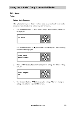 Page 35www.aleratec.com29
Using the 1:5 HDD Copy Cruiser IDE/SATA 
Main Menu
Setup
Setup:	Auto	Compare
This option allows you to choose whether or not to automatically compare the 
source and target hard drives after every copy operation. 
1. Use the arrow buttons (or) select “Setup”. The following screen will 
be displayed. 
2. Use the arrow buttons () to scroll to “Auto Compare”. The following 
screen will be displayed. 
3. Press ENT to display he current configuration setting. The default setting 
is...