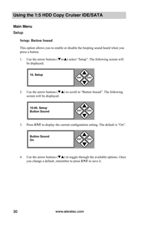 Page 36www.aleratec.com30
Using the 1:5 HDD Copy Cruiser IDE/SATA 
Main Menu
Setup
Setup:	Button	Sound
This option allows you to enable or disable the beeping sound heard when you 
press a button. 
1. Use the arrow buttons (or) select “Setup”. The following screen will 
be displayed. 
2. Use the arrow buttons () to scroll to “Button Sound”. The following 
screen will be displayed. 
3. Press ENT to display the current configuration setting. The default is “On”. 
4. Use the arrow buttons () to toggle...