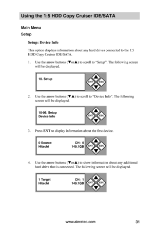 Page 37www.aleratec.com31
Using the 1:5 HDD Copy Cruiser IDE/SATA 
Main Menu
Setup
Setup:	Device	Info
This option displays information about any hard drives connected to the 1:5 
HDD Copy Cruiser IDE/SATA. 
1. Use the arrow buttons (or) to scroll to “Setup”. The following screen 
will be displayed. 
2. Use the arrow buttons () to scroll to “Device Info”. The following 
screen will be displayed. 
3. Press ENT to display information about the first device.
4. Use the arrow buttons (or) to show information...