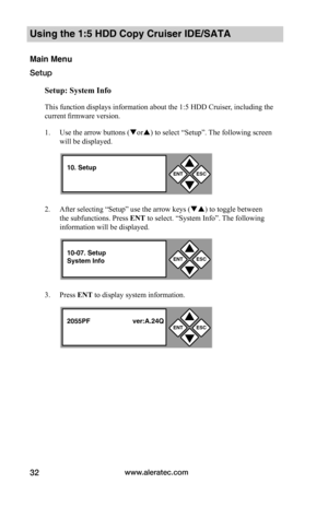 Page 38www.aleratec.com32
Using the 1:5 HDD Copy Cruiser IDE/SATA 
Main Menu
Setup
Setup:	System	Info
This function displays information about the 1:5 HDD Cruiser, including the 
current firmware version. 
1. Use the arrow buttons (or) to select “Setup”. The following screen 
will be displayed. 
2. After selecting “Setup” use the arrow keys () to toggle between 
the subfunctions. Press ENT to select. “System Info”. The following 
information will be displayed. 
3. Press ENT to display system information....