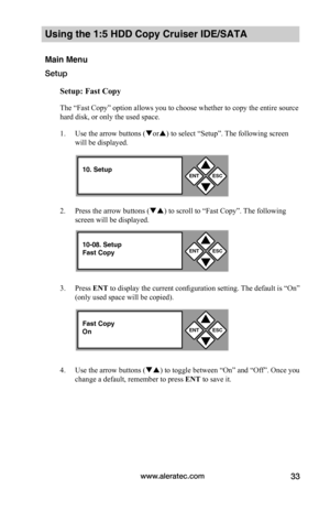Page 39www.aleratec.com33
Using the 1:5 HDD Copy Cruiser IDE/SATA 
Main Menu
Setup
Setup:	Fast	Copy
The “Fast Copy” option allows you to choose whether to copy the entire source 
hard disk, or only the used space. 
1. Use the arrow buttons (or) to select “Setup”. The following screen 
will be displayed. 
2. Press the arrow buttons () to scroll to “Fast Copy”. The following 
screen will be displayed. 
3. Press ENT to display the current configuration setting. The default is “On” 
(only used space will be...