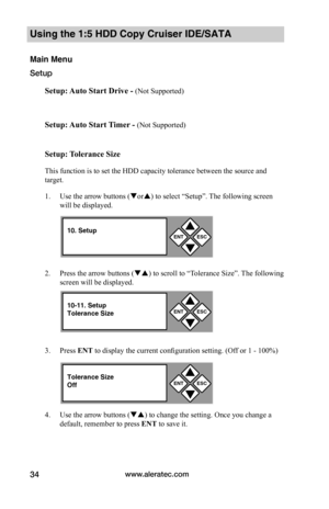 Page 40www.aleratec.com34
Using the 1:5 HDD Copy Cruiser IDE/SATA 
Main Menu
Setup
Setup:	Auto	Start	Drive	-	(Not Supported)
Setup:	Auto	Start	 Timer	-	(Not Supported)
Setup:	 Tolerance	Size
This function is to set the HDD capacity tolerance between the source and 
target. 
1. Use the arrow buttons (or) to select “Setup”. The following screen 
will be displayed. 
2. Press the arrow buttons () to scroll to “Tolerance Size”. The following 
screen will be displayed. 
3. Press ENT to display the current...
