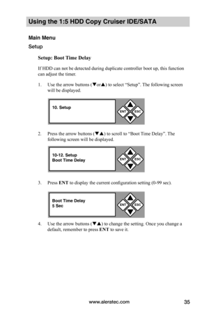 Page 41www.aleratec.com35
Using the 1:5 HDD Copy Cruiser IDE/SATA 
Main Menu
Setup
Setup:	Boot	Time	Delay
If HDD can not be detected during duplicate controller boot up, this function 
can adjust the timer. 
1. Use the arrow buttons (or) to select “Setup”. The following screen 
will be displayed. 
2. Press the arrow buttons () to scroll to “Boot Time Delay”. The 
following screen will be displayed. 
3. Press ENT to display the current configuration setting (0-99 sec).
4. Use the arrow buttons () to change...