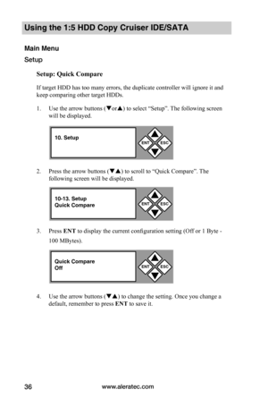 Page 42www.aleratec.com36
Using the 1:5 HDD Copy Cruiser IDE/SATA
Main Menu
Setup
Setup:	Quick	Compare
If target HDD has too many errors, the duplicate controller will ignore it and 
keep comparing other target HDDs. 
1. Use the arrow buttons (or) to select “Setup”. The following screen 
will be displayed. 
2. Press the arrow buttons () to scroll to “Quick Compare”. The 
following screen will be displayed. 
3. Press ENT to display the current configuration setting (Off or 1 Byte - 
100 MBytes).
4. Use the...