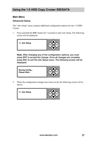 Page 43www.aleratec.com37
Using the 1:5 HDD Copy Cruiser IDE/SATA 
Main Menu
Advanced Setup
The “Adv Setup” menu contains additional configuration options for the 1:5 HDD 
Cruiser.  
1. Press and hold the ESC	button for 3 seconds to enter Adv Setup. The following 
screen will be displayed.
Note: After changing any of the configuration options, you must 
press ENT to accept the change. Once all changes are complete, 
press ESC to exit the Adv Setup menu. The following screen will be 
displayed. 
2. When the...