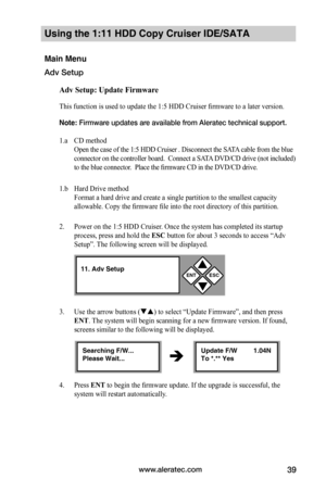 Page 45www.aleratec.com39
Using the 1:11 HDD Copy Cruiser IDE/SATA 
Main Menu
Adv Setup
Adv	Setup:	Update	Firmware
This function is used to update the 1:5 HDD Cruiser firmware to a later version. 
Note: Firmware updates are available from Aleratec technical support.    
1.a CD method 
Open the case of the 1:5 HDD Cruiser . Disconnect the SATA cable from the blue 
connector on the controller board.  Connect a SATA DVD/CD drive (not included) 
to the blue connector.  Place the firmware CD in the DVD/CD drive....