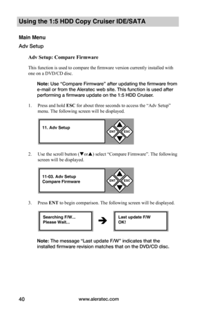 Page 46www.aleratec.com40
Using the 1:5 HDD Copy Cruiser IDE/SATA 
Main Menu
Adv Setup
Adv	Setup:	Compare	Firmware
This function is used to compare the firmware version currently installed with 
one on a DVD/CD disc. 
Note: Use “Compare Firmware” after updating the firmware from 
e-mail or from the Aleratec web site. This function is used after 
performing a firmware update on the 1:5 HDD Cruiser. 
1. Press and hold ESC for about three seconds to access the “Adv Setup” 
menu. The following screen will be...