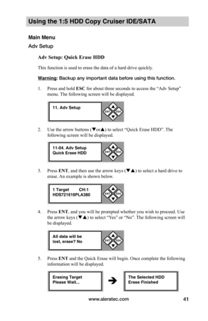 Page 47www.aleratec.com41
Using the 1:5 HDD Copy Cruiser IDE/SATA 
Main Menu
Adv Setup
Adv	Setup:	Quick	Erase	HDD
This function is used to erase the data of a hard drive quickly. 
Warning: Backup any important data before using this function. 
1. Press and hold ESC for about three seconds to access the “Adv Setup” 
menu. The following screen will be displayed. 
2. Use the arrow buttons (or) to select “Quick Erase HDD”. The 
following screen will be displayed.
3. Press ENT, and then use the arrow keys () to...