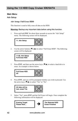 Page 48www.aleratec.com42
Using the 1:5 HDD Copy Cruiser IDE/SATA 
Main Menu
Adv Setup
Adv	Setup:	Full	Erase	HDD
This function is used to fully erase all data on the HDD. 
Warning: Backup any important data before using this function. 
1. Press and hold ESC for about three seconds to access the “Adv Setup” 
menu. The following screen will be displayed. 
2. Use the arrow buttons (or) to select “Full Erase HDD”. The following 
screen will be displayed.
3. Press ENT, and then use the arrow keys () to select a...