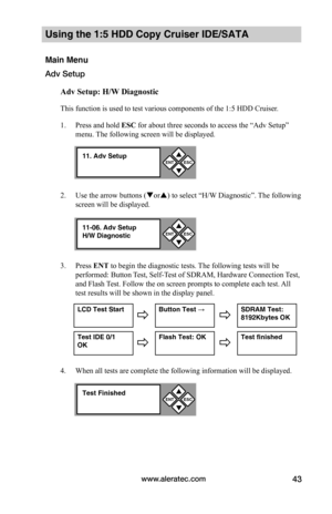 Page 49www.aleratec.com43
Using the 1:5 HDD Copy Cruiser IDE/SATA 
Main Menu
Adv Setup
Adv	Setup:	H/W	Diagnostic
This function is used to test various components of the 1:5 HDD Cruiser. 
1. Press and hold ESC for about three seconds to access the “Adv Setup” 
menu. The following screen will be displayed. 
2. Use the arrow buttons (or) to select “H/W Diagnostic”. The following 
screen will be displayed. 
3. Press ENT to begin the diagnostic tests. The following tests will be 
performed: Button Test, Self-Test...