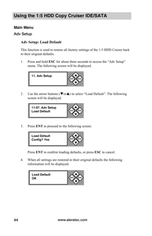 Page 50www.aleratec.com44
Using the 1:5 HDD Copy Cruiser IDE/SATA 
Main Menu
Adv Setup
Adv	Setup:	Load	Default
This function is used to restore all factory settings of the 1:5 HDD Cruiser back 
to their original defaults. 
1. Press and hold ESC for about three seconds to access the “Adv Setup” 
menu. The following screen will be displayed. 
2. Use the arrow buttons (or) to select “Load Default”. The following 
screen will be displayed. 
3. Press ENT to proceed to the following screen:
Press ENT to confirm...