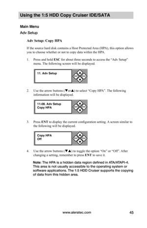 Page 51www.aleratec.com45
Using the 1:5 HDD Copy Cruiser IDE/SATA 
Main Menu
Adv Setup
Adv	Setup:	Copy	HPA
If the source hard disk contains a Host Protected Area (HPA), this option allows 
you to choose whether or not to copy data within the HPA. 
1. Press and hold ESC for about three seconds to access the “Adv Setup” 
menu. The following screen will be displayed. 
2. Use the arrow buttons (or) to select “Copy HPA”. The following 
information will be displayed. 
3. Press ENT to display the current...