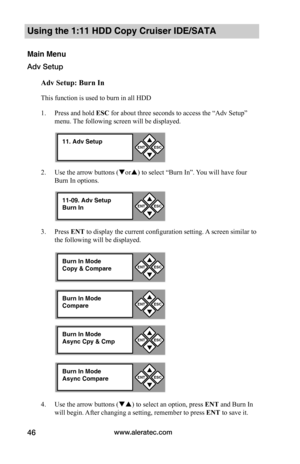 Page 52www.aleratec.com46
Using the 1:11 HDD Copy Cruiser IDE/SATA 
Main Menu
Adv Setup
Adv	Setup:	Burn	In
This function is used to burn in all HDD
1. Press and hold ESC for about three seconds to access the “Adv Setup” 
menu. The following screen will be displayed. 
2. Use the arrow buttons (or) to select “Burn In”. You will have four 
Burn In options.
3. Press ENT to display the current configuration setting. A screen similar to 
the following will be displayed.
4. Use the arrow buttons () to select an...