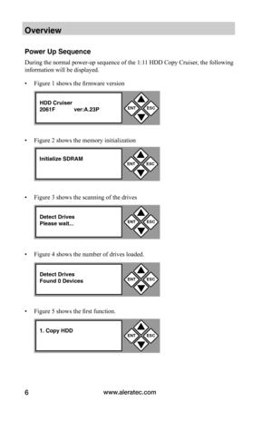 Page 12www.aleratec.com6
Overview
Power Up Sequence
During the normal power-up sequence of the 1:11 HDD Copy Cruiser, the following 
information will be displayed.
• Figure 1 shows the firmware version
• Figure 2 shows the memory initialization
• Figure 3 shows the scanning of the drives
• Figure 4 shows the number of drives loaded. 
• Figure 5 shows the first function. 
ENTESC


HDD Cruiser2061F ver:A.23P
Initialize SDRAMENTESC


Detect DrivesPlease wait...ENTESC


Detect DrivesFound 0 DevicesENTESC

...