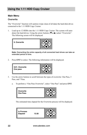 Page 28www.aleratec.com22
Using the 1:11 HDD Copy Cruiser 
Main Menu
Overwrite
The “Overwrite” function will sanitize (wipe clean of all data) the hard disk drives 
connected to the 1:11 HDD Copy Cruiser. 
1. Load up to 12 HDDs into the 1:11 HDD Copy Cruiser. The system will auto-
detect the hard drives. Using the arrow buttons (or) select “Overwrite”. 
The following screen will be displayed. 
Note: Overwriting the entire capacity of all connected hard drives can take an extended period of time.
2. Press ENT...