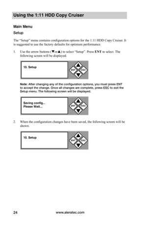 Page 30www.aleratec.com24
Using the 1:11 HDD Copy Cruiser 
Main Menu
Setup
The “Setup” menu contains configuration options for the 1:11 HDD Copy Cruiser. It 
is suggested to use the factory defaults for optimum performance. 
1. Use the arrow buttons (or) to select “Setup”. Press ENT to select. The 
following screen will be displayed. 
Note: After changing any of the configuration options, you must press ENT to accept the change. Once all changes are complete, press ESC to exit the Setup menu. The following...