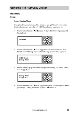 Page 33www.aleratec.com27
Using the 1:11 HDD Copy Cruiser 
Main Menu
Setup
Setup:	Startup	Menu
This option lets you select any of the functions (except “Setup”) as the initial 
function that appears when the 1:11 HDD Copy Cruiser is powered on.   
1. Use the arrow buttons (or) select “Setup”. The following screen will 
be displayed. 
2. Use the arrow buttons () to toggle between the subfunctions. Press 
ENT to select “Startup Menu”. The following screen will be displayed. 
3. Press ENT to display the...