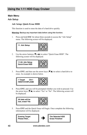 Page 46www.aleratec.com40
Using the 1:11 HDD Copy Cruiser 
Main Menu
Adv Setup
Adv	Setup:	Quick	Erase	HDD
This function is used to erase the data of a hard drive quickly. 
Warning: Backup any important data before using this function. 
1. Press and hold ESC for about three seconds to access the “Adv Setup” 
menu. The following screen will be displayed. 
2. Use the arrow buttons (or) to select “Quick Erase HDD”. The 
following screen will be displayed.
3. Press ENT, and then use the arrow keys () to select a...