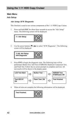 Page 48www.aleratec.com42
Using the 1:11 HDD Copy Cruiser 
Main Menu
Adv Setup
Adv	Setup:	H/W	Diagnostic
This function is used to test various components of the 1:11 HDD Copy Cruiser. 
1. Press and hold ESC for about three seconds to access the “Adv Setup” 
menu. The following screen will be displayed. 
2. Use the arrow buttons (or) to select “H/W Diagnostic”. The following 
screen will be displayed. 
3. Press ENT to begin the diagnostic tests. The following tests will be 
performed: Button Test, Self-Test of...
