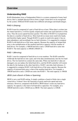 Page 12www.aleratec.com6
Overview
Understanding RAID
RAID (Redundant Array of Independent Disks) is a system composed of many hard 
drives; that is, multiple physical drives form a single virtual drive to be recognized 
by the system. Different RAID modes have different advantages and disadvantages.
RAID 0 (Striping)
RAID 0 must be composed of a pair of hard drives at least. When data is written into 
the whole hard drive, it will be equally striped and written into each hard drive of the 
array. Thus the...