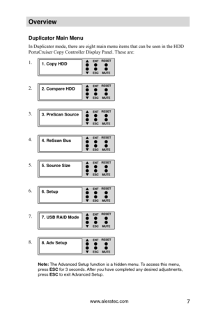 Page 13www.aleratec.com7
Overview
Duplicator Main Menu
In Duplicator mode, there are eight main menu items that can be seen in \
the HDD 
PortaCruiser Copy Controller Display Panel. These are:
1.
2.
3.
4.
5.
6.
7.
8.
Note: The Advanced Setup function is a hidden menu. To access this menu, 
press ESC for 3 seconds. After you have completed any desired adjustments, 
press ESC to exit Advanced Setup.
1. Copy HDD ENT
ESC
RESETMUTE

2. Compare HDD ENT
ESC
RESETMUTE

3. PreScan Source ENT
ESC
RESETMUTE

4....