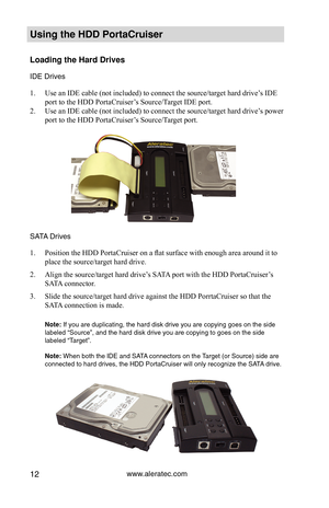 Page 18www.aleratec.com12
Using the HDD PortaCruiser 
Loading the Hard Drives
IDE Drives 
Use an IDE cable (not included) to connect the source/target hard drive’s IDE 
1. 
port to the HDD PortaCruiser’s Source/Target IDE port.
Use an IDE cable (not included) to connect the source/target hard drive’s power 
2. 
port to the HDD PortaCruiser’s Source/Target port.
SATA Drives 
Position the HDD PortaCruiser on a flat surface with enough area around it to 
1. 
place the source/target hard drive.
Align the...