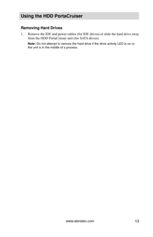 Page 19www.aleratec.com13
Using the HDD PortaCruiser 
Removing Hard Drives
Remove the IDE and power cables (for IDE drives) or slide the hard dri\
ve away 
1. 
from the HDD PortaCruiser unit (for SATA drives).
Note: Do not attempt to remove the hard drive if the drive activity LED is on\
 or 
the unit is in the middle of a process.  
