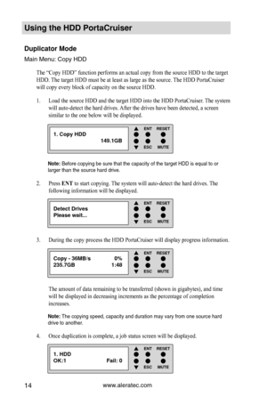 Page 20www.aleratec.com14
Using the HDD PortaCruiser 
Duplicator Mode 
Main Menu: Copy HDD
The “Copy HDD” function performs an actual copy from the source HD\
D to the target 
HDD. The target HDD must be at least as large as the source. The HDD PortaCruiser 
will copy every block of capacity on the source HDD. Load the source HDD and the target HDD into the HDD PortaCruiser. The system 
1. 
will auto-detect the hard drives. After the drives have been detected, a screen 
similar to the one below will be...