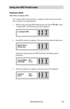 Page 21www.aleratec.com15
Using the HDD PortaCruiser 
Duplicator Mode
Main Menu: Compare HDD
The “Compare HDD” function performs a comparison of data from the \
source hard 
drive to the data on the target hard drive. With the source and target HDDs loaded use the arrow buttons (
1.  or) to select 
“Compare HDD”. The following screen will be displayed. 
Press 
2.  ENT to begin the comparison. The system will auto-detect the hard drives.  
During the compare process, the HDD PortaCruiser will display progress...