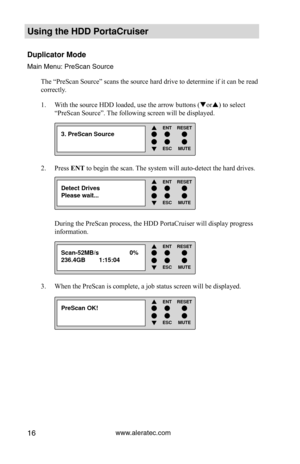 Page 22www.aleratec.com16
Using the HDD PortaCruiser 
Duplicator Mode
Main Menu: PreScan Source
The “PreScan Source” scans the source hard drive to determine if i\
t can be read 
correctly.  With the source HDD loaded, use the arrow buttons (
1.  or) to select 
“PreScan Source”. The following screen will be displayed. 
Press 
2.  ENT to begin the scan. The system will auto-detect the hard drives. 
During the PreScan process, the HDD PortaCruiser will display progress 
information. 
When the PreScan is...