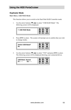 Page 25www.aleratec.com19
Using the HDD PortaCruiser 
Duplicator Mode
Main Menu: USB RAID Mode
This function allows you to switch to the Dual Disk RAID Controller mode\
.Use the arrow buttons (
1.  or) to select “USB RAID Mode”. The 
following screen will be displayed.
Press 
2.  ENT to select.  The system will prompt you to confirm that you wish 
to change modes. 
Use the arrow buttons (
3.  or) to select “YES” and press  ENT to select. 
The following screen will be displayed showing your connected drives....