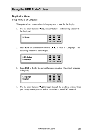 Page 27www.aleratec.com21
Using the HDD PortaCruiser 
Duplicator Mode
Setup Menu: 6-01 Language
This option allows you to select the language that is used for the displ\
ay. Use the arrow buttons (
1.  or) select “Setup”. The following screen will 
be displayed. 
Press 
2.  ENT and use the arrow buttons () to scroll to “Language”. The 
following screen will be displayed. 
Press 
3.  ENT to display the current language selection (the default language 
is English). 
Use the arrow buttons (
4.  ) to toggle...