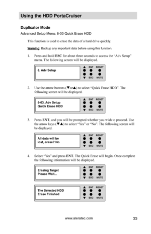 Page 39www.aleratec.com33
Using the HDD PortaCruiser 
Duplicator Mode
Advanced Setup Menu: 8-03 Quick Erase HDDThis function is used to erase the data of a hard drive quickly. 
Warning: Backup any important data before using this function. 
Press and hold 
1.  ESC for about three seconds to access the “Adv Setup” 
menu. The following screen will be displayed. 
Use the arrow buttons (
2.  or) to select “Quick Erase HDD”. The 
following screen will be displayed.
Press 
3.  ENT, and you will be prompted whether...