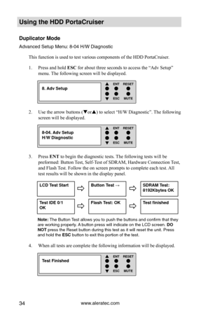 Page 40www.aleratec.com34
Using the HDD PortaCruiser 
Duplicator Mode
Advanced Setup Menu: 8-04 H/W DiagnosticThis function is used to test various components of the HDD PortaCruiser\
. 
Press and hold 
1.  ESC for about three seconds to access the “Adv Setup” 
menu. The following screen will be displayed. 
Use the arrow buttons (
2.  or) to select “H/W Diagnostic”. The following 
screen will be displayed. 
Press 
3.  ENT to begin the diagnostic tests. The following tests will be 
preformed: Button Test,...