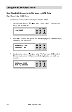 Page 52www.aleratec.com46
Using the HDD PortaCruiser 
Dual Disk RAID Controller (USB) Mode – JBOD Only
Main Menu: Initial JBOD OptionThis function allows you to initialize your disks for JBOD.
Use the arrow buttons (
1.  or) to select “Initial JBOD”. The following 
screen will be displayed.
Press 
2.  ENT to select. The system will then prompt you to confirm that you 
understand data may be lost.  
Use the arrow buttons (
3.  or) to select “Yes” and press ENT to select.  
The new main screen will be shown...