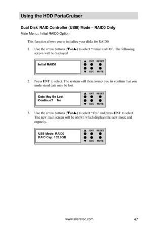 Page 53www.aleratec.com47
Using the HDD PortaCruiser 
Dual Disk RAID Controller (USB) Mode – RAID0 Only
Main Menu: Initial RAID0 OptionThis function allows you to initialize your disks for RAID0.
Use the arrow buttons (
1.  or) to select “Initial RAID0”. The following 
screen will be displayed.
Press 
2.  ENT to select. The system will then prompt you to confirm that you 
understand data may be lost.  
Use the arrow buttons (
3.  or) to select “Yes” and press ENT to select.  
The new main screen will be...