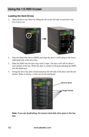 Page 16www.aleratec.com10
Using the 1:5 HDD Cruiser 
Loading the Hard Drives
1. Open the drive tray doors by lifting the tab on the left side of each drive bay 
you wish to use.  
2. Take the Hard Disc Drive (HDD) and align the drive’s SATA plug to the lower 
right hand side of the drive bay. 
3. Slide the HDD into the drive bay until it stops. The drive will still be about 1 
inch outside of the bay. When the door is closed it will push and plug the HDD 
into the duplicator.
4. Swing the drive bay door closed...