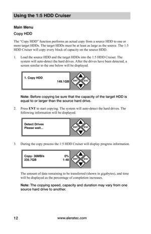 Page 18www.aleratec.com12
Using the 1:5 HDD Cruiser 
Main Menu
Copy HDD
The “Copy HDD” function performs an actual copy from a source HDD to one or 
more target HDDs. The target HDDs must be at least as large as the source. The 1:5 
HDD Cruiser will copy every block of capacity on the source HDD. 
1. Load the source HDD and the target HDDs into the 1:5 HDD Cruiser. The 
system will auto-detect the hard drives. After the drives have been detected, a 
screen similar to the one below will be displayed. 
Note:...