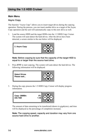 Page 20www.aleratec.com14
Using the 1:5 HDD Cruiser 
Main Menu
Async Copy
The function “Async Copy” allows you to insert target drives during the copying 
operation. During the process, you can insert another drive as a target of the Async 
Copy operation and the unit will automatically copy to this new drive as well.  
1. Load the source HDD and the target HDDs into the 1:5 HDD Copy Cruiser. 
The system will auto-detect the hard drives. After the drives have been 
detected, a screen similar to the one below...