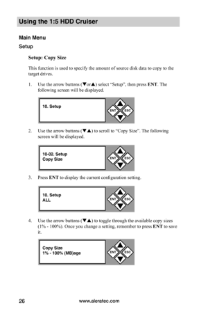 Page 32www.aleratec.com26
Using the 1:5 HDD Cruiser 
Main Menu
Setup
Setup:	Copy	Size
This function is used to specify the amount of source disk data to copy to the 
target drives. 
1. Use the arrow buttons (or) select “Setup”, then press ENT. The 
following screen will be displayed. 
2. Use the arrow buttons () to scroll to “Copy Size”. The following 
screen will be displayed. 
3. Press ENT to display the current configuration setting. 
4. Use the arrow buttons () to toggle through the available copy...