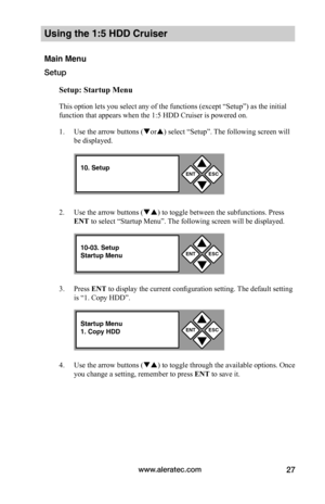 Page 33www.aleratec.com27
Using the 1:5 HDD Cruiser 
Main Menu
Setup
Setup:	Startup	Menu
This option lets you select any of the functions (except “Setup”) as the initial 
function that appears when the 1:5 HDD Cruiser is powered on.   
1. Use the arrow buttons (or) select “Setup”. The following screen will 
be displayed. 
2. Use the arrow buttons () to toggle between the subfunctions. Press 
ENT to select “Startup Menu”. The following screen will be displayed. 
3. Press ENT to display the current...