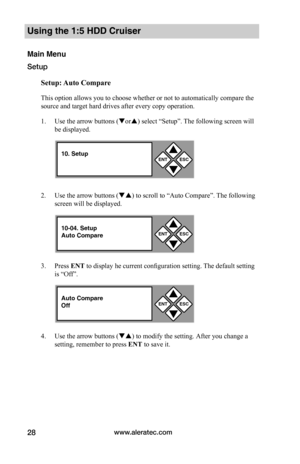 Page 34www.aleratec.com28
Using the 1:5 HDD Cruiser 
Main Menu
Setup
Setup:	Auto	Compare
This option allows you to choose whether or not to automatically compare the 
source and target hard drives after every copy operation. 
1. Use the arrow buttons (or) select “Setup”. The following screen will 
be displayed. 
2. Use the arrow buttons () to scroll to “Auto Compare”. The following 
screen will be displayed. 
3. Press ENT to display he current configuration setting. The default setting 
is “Off”. 
4. Use...