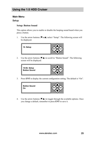 Page 35www.aleratec.com29
Using the 1:5 HDD Cruiser 
Main Menu
Setup
Setup:	Button	Sound
This option allows you to enable or disable the beeping sound heard when you 
press a button. 
1. Use the arrow buttons (or) select “Setup”. The following screen will 
be displayed. 
2. Use the arrow buttons () to scroll to “Button Sound”. The following 
screen will be displayed. 
3. Press ENT to display the current configuration setting. The default is “On”. 
4. Use the arrow buttons () to toggle through the...