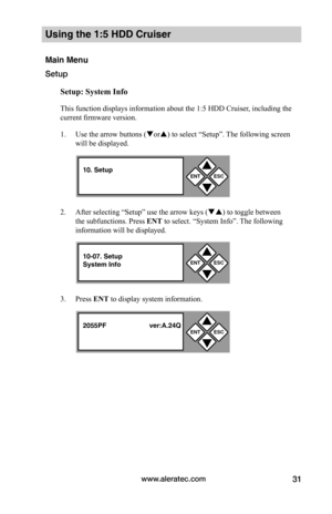 Page 37www.aleratec.com31
Using the 1:5 HDD Cruiser 
Main Menu
Setup
Setup:	System	Info
This function displays information about the 1:5 HDD Cruiser, including the 
current firmware version. 
1. Use the arrow buttons (or) to select “Setup”. The following screen 
will be displayed. 
2. After selecting “Setup” use the arrow keys () to toggle between 
the subfunctions. Press ENT to select. “System Info”. The following 
information will be displayed. 
3. Press ENT to display system information. 
ENTESC


10....